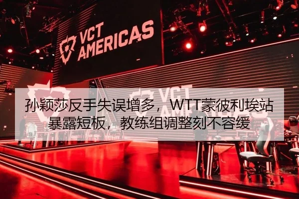 孙颖莎反手失误增多，WTT蒙彼利埃站暴露短板，教练组调整刻不容缓
